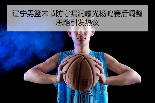 辽宁男篮末节防守漏洞曝光杨鸣赛后调整思路引发热议